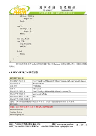 if( freq < 20000 )
                    freq += 10;
              break;

         case '-':
             if( freq > 11 )
                   freq -= 10 ;
             break;

         case ESC_KEY:
         case EOF:
             stop_buzzer();
             exit(0);

         default:
             break;
         }
    }
}
        你可以按照上面的 hello 程序的步骤手编译出 buttons 可执行文件，然后下载到开发板
运行它


4.9.5 I2C-EEPROM 编程示例

程序源代码说明
驱动源代码所在目录                         /opt/FriendlyARM/mini6410/linux/linux-2.6.28.6/drivers/i2c/busses
驱动程序名称                            I2c-s3c2410.c
设备类型                              字符设备
设备名                               /dev/i2c/0
测试程序源代码目录                         /opt/FriendlyARM/mini6410/linux/examples/i2c
测试程序源代码名称                         eeprog.c 24cXX.c
测试程序可执行文件名称                       i2c
测试程序在开发板中的位置
说明：I2C 驱动已经被编译到缺省内核中，因此不能再使用 insmod 方式加载。
程序清单
注意：以下程序还需同目录下 24cXX.c 程序的支持
#include <stdio.h>
#include <fcntl.h>
#include <getopt.h>




                                                                                       第 - 189 - 页
 