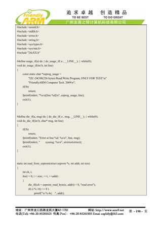 #include <unistd.h>
#include <stdlib.h>
#include <errno.h>
#include <string.h>
#include <sys/types.h>
#include <sys/stat.h>
#include "24cXX.h"

#define usage_if(a) do { do_usage_if( a , __LINE__); } while(0);
void do_usage_if(int b, int line)
{
     const static char *eeprog_usage =
           "I2C-24C08(256 bytes) Read/Write Program, ONLY FOR TEST!n"
           "FriendlyARM Computer Tech. 2009n";
     if(!b)
           return;
     fprintf(stderr, "%sn[line %d]n", eeprog_usage, line);
     exit(1);
}



#define die_if(a, msg) do { do_die_if( a , msg, __LINE__); } while(0);
void do_die_if(int b, char* msg, int line)
{
     if(!b)
           return;
     fprintf(stderr, "Error at line %d: %sn", line, msg);
     fprintf(stderr, "     sysmsg: %sn", strerror(errno));
     exit(1);
}



static int read_from_eeprom(struct eeprom *e, int addr, int size)
{
      int ch, i;
      for(i = 0; i < size; ++i, ++addr)
      {
            die_if((ch = eeprom_read_byte(e, addr)) < 0, "read error");
            if( (i % 16) == 0 )
                   printf("n %.4x| ", addr);




                                                                          第 - 190 - 页
 