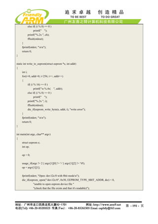 else if( (i % 8) == 0 )
                printf(" ");
          printf("%.2x ", ch);
          fflush(stdout);
     }
     fprintf(stderr, "nn");
     return 0;
}

static int write_to_eeprom(struct eeprom *e, int addr)
{
      int i;
      for(i=0, addr=0; i<256; i++, addr++)
      {
             if( (i % 16) == 0 )
                    printf("n %.4x| ", addr);
             else if( (i % 8) == 0 )
                    printf(" ");
             printf("%.2x ", i);
             fflush(stdout);
             die_if(eeprom_write_byte(e, addr, i), "write error");
      }
      fprintf(stderr, "nn");
      return 0;
}

int main(int argc, char** argv)
{
     struct eeprom e;
     int op;

     op = 0;

     usage_if(argc != 2 || argv[1][0] != '-' || argv[1][2] != '0');
     op = argv[1][1];

     fprintf(stderr, "Open /dev/i2c/0 with 8bit moden");
     die_if(eeprom_open("/dev/i2c/0", 0x50, EEPROM_TYPE_8BIT_ADDR, &e) < 0,
                "unable to open eeprom device file "
                "(check that the file exists and that it's readable)");




                                                                              第 - 191 - 页
 