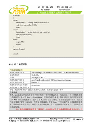 switch(op)
    {
    case 'r':
         fprintf(stderr, " Reading 256 bytes from 0x0n");
         read_from_eeprom(&e, 0, 256);
         break;
    case 'w':
         fprintf(stderr, " Writing 0x00-0xff into 24C08 n");
         write_to_eeprom(&e, 0);
         break;
    default:
         usage_if(1);
         exit(1);
    }
    eeprom_close(&e);

    return 0;
}




4.9.6 串口编程示例

程序源代码说明
驱动源代码所在目录                       /opt/FriendlyARM/mini6410/linux/linux-2.6.28.6/drivers/serial/
驱动程序名称                          S3c2440.c
设备名                             /dev/ttySAC0,1,2
测试程序源代码目录                       /opt/FriendlyARM/mini6410/linux/examples/comtest
测试程序源代码名称                       comtest.c
测试程序可执行文件名称                     armcomtest
测试程序在开发板中的位置
说明：测试程序编译后可得到 x86 版本和 arm 版本，其源代码是完全一样的
程序清单
说明：comtest 程序是友善之臂早期开发的一个串口测试程序，它其实是一个十分简易的串
口终端程序，类似于 linux 中的 minicom，该程序与硬件无关，因此相同的代码不仅适用于
任何 Arm-linux 开发板平台，也可以在 PC linux 上运行使用，方法都是完全一样的。通过该
程序你可以了解串口编程的一些常见关键设置，对于 linux 下串口编程很有帮助和借鉴意
义，该程序虽然十分短小，但设计极为严谨巧妙，我们对此就不详细解释了，下面是它的
完整源代码：
     注：本程序版权归属友善之臂所有，任何单位或个人转载或复制均需注明出处，且




                                                                                      第 - 192 - 页
 