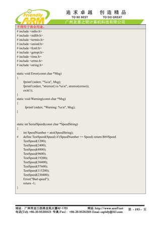 不得用于商业用途。
# include <stdio.h>
# include <stdlib.h>
# include <termio.h>
# include <unistd.h>
# include <fcntl.h>
# include <getopt.h>
# include <time.h>
# include <errno.h>
# include <string.h>

static void Error(const char *Msg)
{
      fprintf (stderr, "%sn", Msg);
      fprintf (stderr, "strerror() is %sn", strerror(errno));
      exit(1);
}
static void Warning(const char *Msg)
{
       fprintf (stderr, "Warning: %sn", Msg);
}


static int SerialSpeed(const char *SpeedString)
{
      int SpeedNumber = atoi(SpeedString);
#     define TestSpeed(Speed) if (SpeedNumber == Speed) return B##Speed
      TestSpeed(1200);
      TestSpeed(2400);
      TestSpeed(4800);
      TestSpeed(9600);
      TestSpeed(19200);
      TestSpeed(38400);
      TestSpeed(57600);
      TestSpeed(115200);
      TestSpeed(230400);
      Error("Bad speed");
      return -1;
}




                                                                          第 - 193 - 页
 