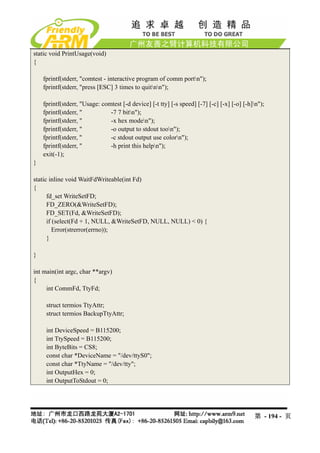 static void PrintUsage(void)
{

    fprintf(stderr, "comtest - interactive program of comm portn");
    fprintf(stderr, "press [ESC] 3 times to quitnn");

    fprintf(stderr, "Usage: comtest [-d device] [-t tty] [-s speed] [-7] [-c] [-x] [-o] [-h]n");
    fprintf(stderr, "          -7 7 bitn");
    fprintf(stderr, "          -x hex moden");
    fprintf(stderr, "          -o output to stdout toon");
    fprintf(stderr, "          -c stdout output use colorn");
    fprintf(stderr, "          -h print this helpn");
    exit(-1);
}

static inline void WaitFdWriteable(int Fd)
{
      fd_set WriteSetFD;
      FD_ZERO(&WriteSetFD);
      FD_SET(Fd, &WriteSetFD);
      if (select(Fd + 1, NULL, &WriteSetFD, NULL, NULL) < 0) {
         Error(strerror(errno));
      }

}

int main(int argc, char **argv)
{
     int CommFd, TtyFd;

     struct termios TtyAttr;
     struct termios BackupTtyAttr;

     int DeviceSpeed = B115200;
     int TtySpeed = B115200;
     int ByteBits = CS8;
     const char *DeviceName = "/dev/ttyS0";
     const char *TtyName = "/dev/tty";
     int OutputHex = 0;
     int OutputToStdout = 0;




                                                                                            第 - 194 - 页
 
