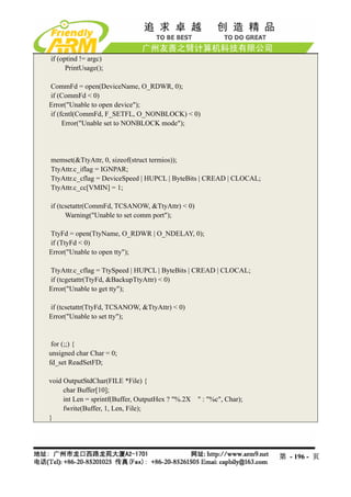 if (optind != argc)
      PrintUsage();

CommFd = open(DeviceName, O_RDWR, 0);
if (CommFd < 0)
Error("Unable to open device");
if (fcntl(CommFd, F_SETFL, O_NONBLOCK) < 0)
     Error("Unable set to NONBLOCK mode");




memset(&TtyAttr, 0, sizeof(struct termios));
TtyAttr.c_iflag = IGNPAR;
TtyAttr.c_cflag = DeviceSpeed | HUPCL | ByteBits | CREAD | CLOCAL;
TtyAttr.c_cc[VMIN] = 1;

if (tcsetattr(CommFd, TCSANOW, &TtyAttr) < 0)
      Warning("Unable to set comm port");

TtyFd = open(TtyName, O_RDWR | O_NDELAY, 0);
if (TtyFd < 0)
Error("Unable to open tty");

TtyAttr.c_cflag = TtySpeed | HUPCL | ByteBits | CREAD | CLOCAL;
if (tcgetattr(TtyFd, &BackupTtyAttr) < 0)
Error("Unable to get tty");

if (tcsetattr(TtyFd, TCSANOW, &TtyAttr) < 0)
Error("Unable to set tty");


 for (;;) {
unsigned char Char = 0;
fd_set ReadSetFD;

void OutputStdChar(FILE *File) {
     char Buffer[10];
     int Len = sprintf(Buffer, OutputHex ? "%.2X " : "%c", Char);
     fwrite(Buffer, 1, Len, File);
}




                                                                     第 - 196 - 页
 
