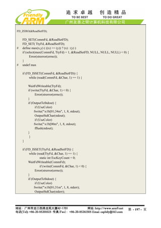 FD_ZERO(&ReadSetFD);


    FD_SET(CommFd, &ReadSetFD);
    FD_SET( TtyFd, &ReadSetFD);
#   define max(x,y) ( ((x) >= (y)) ? (x) : (y) )
    if (select(max(CommFd, TtyFd) + 1, &ReadSetFD, NULL, NULL, NULL) < 0) {
          Error(strerror(errno));
    }
#   undef max

    if (FD_ISSET(CommFd, &ReadSetFD)) {
         while (read(CommFd, &Char, 1) == 1) {

        WaitFdWriteable(TtyFd);
        if (write(TtyFd, &Char, 1) < 0) {
              Error(strerror(errno));
        }
        if (OutputToStdout) {
              if (UseColor)
             fwrite("x1b[01;34m", 1, 8, stdout);
              OutputStdChar(stdout);
              if (UseColor)
             fwrite("x1b[00m", 1, 8, stdout);
              fflush(stdout);
        }
         }
    }

    if (FD_ISSET(TtyFd, &ReadSetFD)) {
          while (read(TtyFd, &Char, 1) == 1) {
                   static int EscKeyCount = 0;
         WaitFdWriteable(CommFd);
                   if (write(CommFd, &Char, 1) < 0) {
               Error(strerror(errno));
         }
         if (OutputToStdout) {
               if (UseColor)
              fwrite("x1b[01;31m", 1, 8, stderr);
               OutputStdChar(stderr);




                                                                          第 - 197 - 页
 