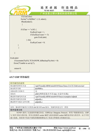 if (UseColor)
             fwrite("x1b[00m", 1, 8, stderr);
              fflush(stderr);
               }

             if (Char == 'x1b') {
                         EscKeyCount ++;
                         if (EscKeyCount >= 3)
                              goto ExitLabel;
                    } else
                         EscKeyCount = 0;
        }
         }

    }

ExitLabel:
     if (tcsetattr(TtyFd, TCSANOW, &BackupTtyAttr) < 0)
    Error("Unable to set tty");

    return 0;
}


4.9.7 UDP 网络编程

程序源代码说明
驱动源代码所在目录                      /opt/FriendlyARM/mini6410/linux/linux-2.6.32.2/drivers/net/
驱动程序名称                         dm9000.c
该驱动的主设备号                       无
设备名                            eth0 (网络设备并不在/dev 目录中出现)
测试程序源代码目录                      /opt/FriendlyARM/mini6410/linux/examples/udptak
测试程序源代码名称                      udptalk.c
测试程序可执行文件名称                    udptalk.c

说明：测试程序编译后可得到 x86 版本和 arm 版本，其源代码是完全一样的
程序原理分析
      TCP/IP 提供了无连接的传输层协议：UDP(User Datagram Protocol，即用户数据报协议)。UDP
与 TCP 有很大的区别，因为无连接的 socket 编程与面向连接的 socket 编程也有很大的差异。由于不用
建立连接，因此每个发送个接收的数据报都包含了发送方和接收方的地址信息。




                                                                                   第 - 198 - 页
 
