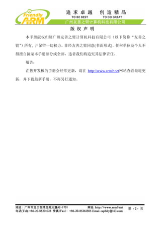 版 权 声 明
  本手册版权归属广州友善之臂计算机科技有限公司（以下简称“友善之

臂”
 ）所有, 并保留一切权力。非经友善之臂同意(书面形式)，任何单位及个人不

得擅自摘录本手册部分或全部，违者我们将追究其法律责任。

  敬告：

  在售开发板的手册会经常更新，请在 http://www.arm9.net网站查看最近更

新，并下载最新手册，不再另行通知。




                                      第 -2- 页
 