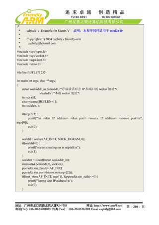 /*
 *     udptalk ：Example for Matrix V ;说明：本程序同样适用于 mini2440
 *
 *     Copyright (C) 2004 capbily - friendly-arm
 *      capbily@hotmail.com
 */
#include <sys/types.h>
#include <sys/socket.h>
#include <arpa/inet.h>
#include <stdio.h>

#define BUFLEN 255

int main(int argc, char **argv)
{
    struct sockaddr_in peeraddr, /*存放谈话对方 IP 和端口的 socket 地址*/
                  localaddr;/*本端 socket 地址*/
    int sockfd;
    char recmsg[BUFLEN+1];
    int socklen, n;

    if(argc!=5){
         printf("%s <dest IP address> <dest port> <source IP address> <source port>n",
argv[0]);
         exit(0);
    }

   sockfd = socket(AF_INET, SOCK_DGRAM, 0);
   if(sockfd<0){
        printf("socket creating err in udptalkn");
        exit(1);
   }
   socklen = sizeof(struct sockaddr_in);
   memset(&peeraddr, 0, socklen);
   peeraddr.sin_family=AF_INET;
   peeraddr.sin_port=htons(atoi(argv[2]));
   if(inet_pton(AF_INET, argv[1], &peeraddr.sin_addr)<=0){
        printf("Wrong dest IP address!n");
        exit(0);
   }




                                                                           第 - 200 - 页
 