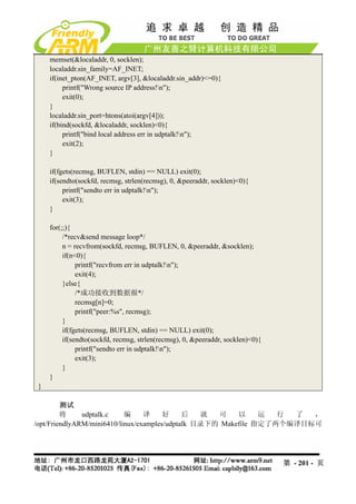 memset(&localaddr, 0, socklen);
     localaddr.sin_family=AF_INET;
     if(inet_pton(AF_INET, argv[3], &localaddr.sin_addr)<=0){
          printf("Wrong source IP address!n");
          exit(0);
     }
     localaddr.sin_port=htons(atoi(argv[4]));
     if(bind(sockfd, &localaddr, socklen)<0){
          printf("bind local address err in udptalk!n");
          exit(2);
     }

     if(fgets(recmsg, BUFLEN, stdin) == NULL) exit(0);
     if(sendto(sockfd, recmsg, strlen(recmsg), 0, &peeraddr, socklen)<0){
          printf("sendto err in udptalk!n");
          exit(3);
     }

     for(;;){
          /*recv&send message loop*/
          n = recvfrom(sockfd, recmsg, BUFLEN, 0, &peeraddr, &socklen);
          if(n<0){
               printf("recvfrom err in udptalk!n");
               exit(4);
          }else{
               /*成功接收到数据报*/
               recmsg[n]=0;
               printf("peer:%s", recmsg);
          }
          if(fgets(recmsg, BUFLEN, stdin) == NULL) exit(0);
          if(sendto(sockfd, recmsg, strlen(recmsg), 0, &peeraddr, socklen)<0){
               printf("sendto err in udptalk!n");
               exit(3);
          }
     }
 }

         测试
         将     udptalk.c    编     译     好     后   就  可    以     运  行 了  ，
/opt/FriendlyARM/mini6410/linux/examples/udptalk 目录下的 Makefile 指定了两个编译目标可




                                                                                 第 - 201 - 页
 