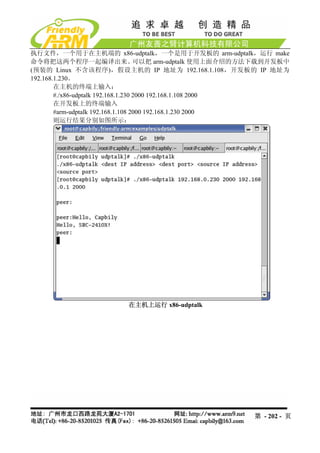 执行文件，一个用于在主机端的 x86-udptalk，一个是用于开发板的 arm-udptalk，运行 make
命令将把这两个程序一起编译出来。                     可以把 arm-udptalk 使用上面介绍的方法下载到开发板中
(预装的 Linux 不含该程序)，假设主机的 IP 地址为 192.168.1.108，开发板的 IP 地址为
192.168.1.230。
        在主机的终端上输入：
        #./x86-udptalk 192.168.1.230 2000 192.168.1.108 2000
        在开发板上的终端输入
        #arm-udptalk 192.168.1.108 2000 192.168.1.230 2000
        则运行结果分别如图所示：




                          在主机上运行 x86-udptalk




                                                           第 - 202 - 页
 