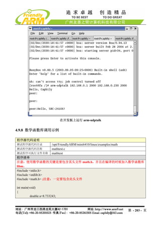 在开发板上运行 arm-udptalk


4.9.8 数学函数库调用示例

程序源代码说明
测试程序源代码目录                /opt/FriendlyARM/mini6410/linux/examples/math
测试程序源代码名称                mathtest.c
测试程序可执行文件名称              mathtest
程序清单
注意：使用数学函数的关键是要包含其头文件 math.h，并且在编译的时候加入数学函数库
libm。
#include <stdio.h>
#include <stdlib.h>
#include <math.h> ;注意：一定要包含此头文件

int main(void)
{
          double a=8.733243;



                                                                         第 - 203 - 页
 
