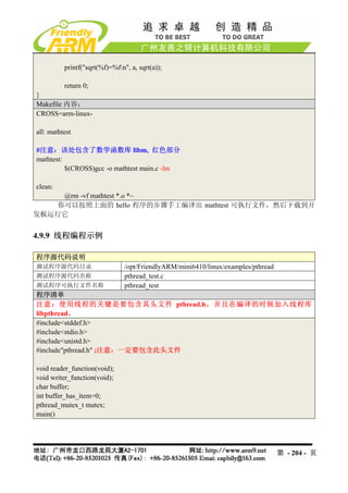 printf("sqrt(%f)=%fn", a, sqrt(a));

          return 0;
}
Makefile 内容：
CROSS=arm-linux-

all: mathtest

#注意：该处包含了数学函数库 libm, 红色部分
mathtest:
          $(CROSS)gcc -o mathtest main.c -lm

clean:
     @rm -vf mathtest *.o *~
    你可以按照上面的 hello 程序的步骤手工编译出 mathtest 可执行文件，然后下载到开
发板运行它


4.9.9 线程编程示例

程序源代码说明
测试程序源代码目录                       /opt/FriendlyARM/mini6410/linux/examples/pthread
测试程序源代码名称                       pthread_test.c
测试程序可执行文件名称                     pthread_test
程序清单
注意：使用线程的关键是要包含其头文件 pthread.h，并且在编译的时候加入线程库
libpthread。
#include<stddef.h>
#include<stdio.h>
#include<unistd.h>
#include"pthread.h" ;注意：一定要包含此头文件

void reader_function(void);
void writer_function(void);
char buffer;
int buffer_has_item=0;
pthread_mutex_t mutex;
main()




                                                                                   第 - 204 - 页
 