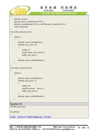 {
     pthread_t reader;
     pthread_mutex_init(&mutex,NULL);
     pthread_create(&reader,NULL,(void*)&reader_function,NULL);
     writer_function();
}
void writer_function(void)
{
     while(1)
     {
          pthread_mutex_lock(&mutex);
          if(buffer_has_item==0)
          {
               buffer='a';
               printf("make a new itemn");
               buffer_has_item=1;
          }
          pthread_mutex_unlock(&mutex);
     }
}
void reader_function(void)
{
     while(1)
     {
          pthread_mutex_lock(&mutex);
          if(buffer_has_item==1)
          {
               buffer='0';
               printf("consume itemn");
               buffer_has_item=0;
          }
          pthread_mutex_unlock(&mutex);
     }
}
Makefile 内容
CROSS=arm-linux-

all: pthread

#注意：该处包含了线程库 libphread, 红色部分




                                                                  第 - 205 - 页
 