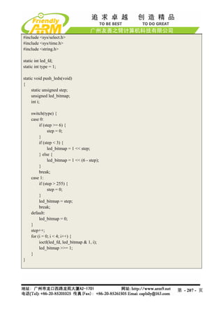 #include <sys/select.h>
#include <sys/time.h>
#include <string.h>

static int led_fd;
static int type = 1;

static void push_leds(void)
{
     static unsigned step;
     unsigned led_bitmap;
     int i;

    switch(type) {
    case 0:
         if (step >= 6) {
               step = 0;
         }
         if (step < 3) {
               led_bitmap = 1 << step;
         } else {
               led_bitmap = 1 << (6 - step);
         }
         break;
    case 1:
         if (step > 255) {
               step = 0;
         }
         led_bitmap = step;
         break;
    default:
         led_bitmap = 0;
    }
    step++;
    for (i = 0; i < 4; i++) {
         ioctl(led_fd, led_bitmap & 1, i);
         led_bitmap >>= 1;
    }
}




                                               第 - 207 - 页
 