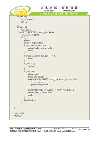 if (ret < 0) {
              perror("select");
              exit(1);
        }
        if (ret == 0) {
              push_leds();
        } else if (FD_ISSET(led_control_pipe, &rds)) {
              static char buffer[200];
              for (;;) {
                   char c;
                   int len = strlen(buffer);
                   if (len >= sizeof buffer - 1) {
                         memset(buffer, 0, sizeof buffer);
                         break;
                   }
                   if (read(led_control_pipe, &c, 1) != 1) {
                         break;
                   }
                   if (c == 'r') {
                         continue;
                   }
                   if (c == 'n') {
                         int tmp_type;
                         double tmp_period;
                         if (sscanf(buffer,"%d%lf", &tmp_type, &tmp_period) == 2) {
                              type = tmp_type;
                              period = tmp_period;
                         }
                         fprintf(stderr, "type is %d, period is %lfn", type, period);
                         memset(buffer, 0, sizeof buffer);
                         break;
                   }
                   buffer[len] = c;
              }
        }
    }

    close(led_fd);
    return 0;
}




                                                                                         第 - 209 - 页
 