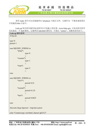 使用 make 指令可以直接编译出 led-player 可执行文件，它被作为一个服务器放置在
开发板的/sbin 目录中。

        Leds.cgi 网关程序源代码(该程序在开发板上的位置： /www/leds.cgi)，可见该网关程序
其实就是一个 shell 脚本，它被网页 leds.html 调用为一个执行“action” ，该脚本清单如下：
Leds.cgi 脚本清单
#!/bin/sh

type=0
period=1

case $QUERY_STRING in
        *ping*)
                 type=0
                 ;;
        *counter*)
                 type=1
                 ;;
        *stop*)
                 type=2
                 ;;
esac

case $QUERY_STRING in
        *slow*)
                 period=0.25
                 ;;
        *normal*)
                 period=0.125
                 ;;
        *fast*)
                 period=0.0625
                 ;;
esac

/bin/echo $type $period > /tmp/led-control

echo "Content-type: text/html; charset=gb2312"




                                                   第 - 210 - 页
 