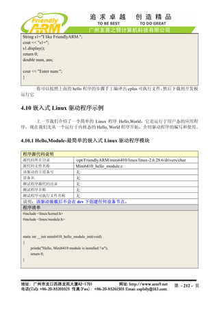 String s1="I like FriendlyARM.";
cout << "s1=";
s1.display();
return 0;
double num, ans;

cout << "Enter num:";
}

        你可以按照上面的 hello 程序的步骤手工编译出 cplus 可执行文件，然后下载到开发板
运行它


4.10 嵌入式 Linux 驱动程序示例

    上一节我们介绍了一个简单的 Linux 程序 Hello,World，它是运行于用户态的应用程
序，现在我们先从一个运行于内核态的 Hello, World 程序开始，介绍驱动程序的编写和使用。


4.10.1 Hello,Module-最简单的嵌入式 Linux 驱动程序模块

程序源代码说明
源代码所在目录     /opt/FriendlyARM/mini6410/linux/linux-2.6.28.6/drivers/char
源代码文件名称     Mini6410_hello_module.c
该驱动的主设备号    无
设备名         无
测试程序源代码目录   无
测试程序名称      无
测试程序可执行文件名称 无
说明：该驱动装载后不会在 dev 下创建任何设备节点。
程序清单
#include <linux/kernel.h>
#include <linux/module.h>



static int __init mini6410_hello_module_init(void)
{
      printk("Hello, Mini6410 module is installed !n");
      return 0;
}




                                                                  第 - 212 - 页
 