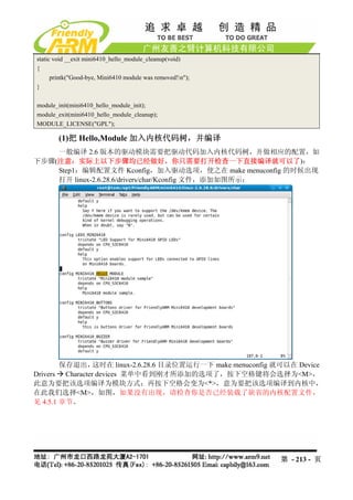 static void __exit mini6410_hello_module_cleanup(void)
{
      printk("Good-bye, Mini6410 module was removed!n");
}

module_init(mini6410_hello_module_init);
module_exit(mini6410_hello_module_cleanup);
MODULE_LICENSE("GPL");

        (1)把 Hello,Module 加入内核代码树，并编译
    一般编译 2.6 版本的驱动模块需要把驱动代码加入内核代码树，并做相应的配置，如
下步骤(注意：实际上以下步骤均已经做好，你只需要打开检查一下直接编译就可以了)：
    Step1：编辑配置文件 Kconfig，加入驱动选项，使之在 make menuconfig 的时候出现
    打开 linux-2.6.28.6/drivers/char/Kconfig 文件，添加如图所示：




        保存退出，    这时在 linux-2.6.28.6 目录位置运行一下 make menuconfig 就可以在 Device
Drivers Character devices 菜单中看到刚才所添加的选项了，按下空格键将会选择为<M>，
此意为要把该选项编译为模块方式；再按下空格会变为<*>，意为要把该选项编译到内核中，
在此我们选择<M>，如图，如果没有出现，请检查你是否已经装载了缺省的内核配置文件，
见 4.5.1 章节。




                                                             第 - 213 - 页
 