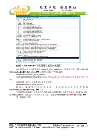 (2)把 Hello, Module 下载到开发板并安装使用
        在此使用 rz 命令把编译出的 mini6410_hello_module.ko 下载到板子中，并把它移动到
/lib/modules/2.6.28.6-FriendlyARM 目录然后在板子中现在执行
        #modprobe mini6410_hello_module
        可以看到该模块已经被装载了(注意：使用 modprobe 命令加载模块不需要加“ko”尾
缀)
        再执行以下命令，可以看到该模块被卸载
        #rmmod mini6410_hello_module
        注 意 ： 要 能 够 正 常 卸 载 模 块 ， 必 须 把 模 块 放 入 开 发 板 的
/lib/modules/2.6.28.6-FriendlyARM 目录
        另外需要注意的是：因为我们的内核有时会升级更新，如果内核版本已经改变，请依
照具体的内核版本重新建立一个模块存放目录，在此为/lib/modules/2.6.28.6-FriendlyARM
        整个过程如下图：




                                                     第 - 216 - 页
 