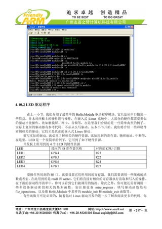 4.10.2 LED 驱动程序

     在上一小节，我们介绍了最简单的 Hello,Module 驱动程序模块，  它只是从串口输出一
些信息，并未对应板上的硬件进行操作，在嵌入式 Linux 系统中，大部分的硬件都需要类似
的驱动才能操作，比如触摸屏、网卡、音频等，在这里我们介绍的是一些简单典型的例子，
实际上复杂的驱动都有参考代码，不必从头写驱动。从本小节开始，我们将介绍一些和硬件
密切相关的驱动，它们才是真正的嵌入式 Linux 驱动。
   要写实际的驱动，就必须了解相关的硬件资源，比如用到的寄存器，物理地址，中断等，
在这里，LED 是一个很简单的例子，它用到了如下硬件资源。
   开发板上所用到的 4 个 LED 的硬件资源
LED          对应的 IO 寄存器名称         对应的 CPU 引脚
LED1         GPK4                 R23
LED2         GPK5                 R22
LED3         GPK6                 R24
LED4         GPK7                 R25

         要操作所用到的 IO 口，就要设置它们所用到的寄存器，我们需要调用一些现成的函
数或者宏，       在此用到的是 readl 和 writel， 它们将直接对相应的寄存器执行读取和写入的操作。
在下面的驱动程序清单中，你可以看到它们被调用的情况。除此之外，你可能还需要调用一
些 和 设 备 驱 动 密 切 相 关 的 基 本 函 数 ， 如 注 册 设 备 misc_register ， 填 写 驱 动 函 数 结 构
file_operations，以及像 Hello,Module 中那样的 module_init 和 module_exit 函数等。
      有些函数并不是必须的，随着你对 Linux 驱动开发的进一步了解和阅读更多的代码，你



                                                              第 - 217 - 页
 