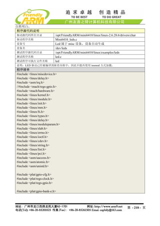 自然明白。
程序源代码说明
驱动源代码所在目录                      /opt/FriendlyARM/mini6410/linux/linux-2.6.28.6/drivers/char
驱动程序名称                         Mini6410_leds.c
设备号                            Led 属于 misc 设备，设备自动生成
设备名                            /dev/leds
测试程序源代码目录                      /opt/FriendlyARM/mini6410/linux/examples/leds
测试程序名称                         led.c
测试程序可执行文件名称                    led
说明：LED 驱动已经被编译到缺省内核中，因此不能再使用 insmod 方式加载。
程序清单
#include <linux/miscdevice.h>
#include <linux/delay.h>
#include <asm/irq.h>
//#include <mach/regs-gpio.h>
#include <mach/hardware.h>
#include <linux/kernel.h>
#include <linux/module.h>
#include <linux/init.h>
#include <linux/mm.h>
#include <linux/fs.h>
#include <linux/types.h>
#include <linux/delay.h>
#include <linux/moduleparam.h>
#include <linux/slab.h>
#include <linux/errno.h>
#include <linux/ioctl.h>
#include <linux/cdev.h>
#include <linux/string.h>
#include <linux/list.h>
#include <linux/pci.h>
#include <asm/uaccess.h>
#include <asm/atomic.h>
#include <asm/unistd.h>

#include <plat/gpio-cfg.h>
#include <plat/regs-clock.h>
#include <plat/regs-gpio.h>

#include <plat/gpio-bank-e.h>




                                                                                   第 - 218 - 页
 