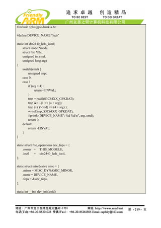 #include <plat/gpio-bank-k.h>

#define DEVICE_NAME "leds"

static int sbc2440_leds_ioctl(
     struct inode *inode,
     struct file *file,
     unsigned int cmd,
     unsigned long arg)
{
     switch(cmd) {
          unsigned tmp;
     case 0:
     case 1:
          if (arg > 4) {
               return -EINVAL;
          }
          tmp = readl(S3C64XX_GPKDAT);
          tmp &= ~(1 << (4 + arg));
          tmp |= ( (!cmd) << (4 + arg) );
          writel(tmp, S3C64XX_GPKDAT);
          //printk (DEVICE_NAME": %d %dn", arg, cmd);
          return 0;
     default:
          return -EINVAL;
     }
}

static struct file_operations dev_fops = {
     .owner = THIS_MODULE,
     .ioctl = sbc2440_leds_ioctl,
};

static struct miscdevice misc = {
     .minor = MISC_DYNAMIC_MINOR,
     .name = DEVICE_NAME,
     .fops = &dev_fops,
};

static int __init dev_init(void)




                                                         第 - 219 - 页
 