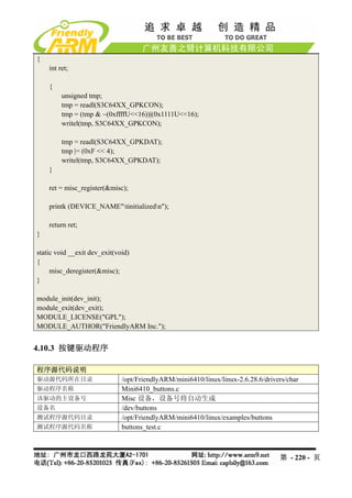 {
    int ret;

    {
         unsigned tmp;
         tmp = readl(S3C64XX_GPKCON);
         tmp = (tmp & ~(0xffffU<<16))|(0x1111U<<16);
         writel(tmp, S3C64XX_GPKCON);

         tmp = readl(S3C64XX_GPKDAT);
         tmp |= (0xF << 4);
         writel(tmp, S3C64XX_GPKDAT);
    }

    ret = misc_register(&misc);

    printk (DEVICE_NAME"tinitializedn");

    return ret;
}

static void __exit dev_exit(void)
{
     misc_deregister(&misc);
}

module_init(dev_init);
module_exit(dev_exit);
MODULE_LICENSE("GPL");
MODULE_AUTHOR("FriendlyARM Inc.");


4.10.3 按键驱动程序

程序源代码说明
驱动源代码所在目录                     /opt/FriendlyARM/mini6410/linux/linux-2.6.28.6/drivers/char
驱动程序名称                        Mini6410_buttons.c
该驱动的主设备号                      Misc 设备，设备号将自动生成
设备名                           /dev/buttons
测试程序源代码目录                     /opt/FriendlyARM/mini6410/linux/examples/buttons
测试程序源代码名称                     buttons_test.c



                                                                                  第 - 220 - 页
 