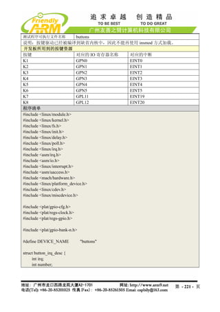 测试程序可执行文件名称                  buttons
说明：按键驱动已经被编译到缺省内核中，因此不能再使用 insmod 方式加载。
开发板所用到的按键资源
按键                           对应的 IO 寄存器名称 对应的中断
K1                           GPN0         EINT0
K2                           GPN1         EINT1
K3                           GPN2         EINT2
K4                           GPN3         EINT3
K5                           GPN4         EINT4
K6                           GPN5         EINT5
K7                           GPL11        EINT19
K8                           GPL12        EINT20
程序清单
#include <linux/module.h>
#include <linux/kernel.h>
#include <linux/fs.h>
#include <linux/init.h>
#include <linux/delay.h>
#include <linux/poll.h>
#include <linux/irq.h>
#include <asm/irq.h>
#include <asm/io.h>
#include <linux/interrupt.h>
#include <asm/uaccess.h>
#include <mach/hardware.h>
#include <linux/platform_device.h>
#include <linux/cdev.h>
#include <linux/miscdevice.h>

#include <plat/gpio-cfg.h>
#include <plat/regs-clock.h>
#include <plat/regs-gpio.h>

#include <plat/gpio-bank-n.h>

#define DEVICE_NAME             "buttons"

struct button_irq_desc {
     int irq;
     int number;



                                               第 - 221 - 页
 