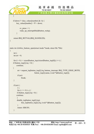 }

    if (down != (key_values[number] & 1)) {
         key_values[number] = '0' + down;

             ev_press = 1;
             wake_up_interruptible(&button_waitq);
         }

     return IRQ_RETVAL(IRQ_HANDLED);
}


static int s3c64xx_buttons_open(struct inode *inode, struct file *file)
{
      int i;
      int err = 0;

     for (i = 0; i < sizeof(button_irqs)/sizeof(button_irqs[0]); i++) {
    if (button_irqs[i].irq < 0) {
         continue;
    }
           err = request_irq(button_irqs[i].irq, buttons_interrupt, IRQ_TYPE_EDGE_BOTH,
                                   button_irqs[i].name, (void *)&button_irqs[i]);
           if (err)
                 break;
     }

     if (err) {
            i--;
            for (; i >= 0; i--) {
           if (button_irqs[i].irq < 0) {
          continue;
           }
           disable_irq(button_irqs[i].irq);
                  free_irq(button_irqs[i].irq, (void *)&button_irqs[i]);
            }
            return -EBUSY;
     }




                                                                                第 - 223 - 页
 