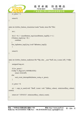 ev_press = 1;

     return 0;
}


static int s3c64xx_buttons_close(struct inode *inode, struct file *file)
{
      int i;

     for (i = 0; i < sizeof(button_irqs)/sizeof(button_irqs[0]); i++) {
    if (button_irqs[i].irq < 0) {
          continue;
    }
    free_irq(button_irqs[i].irq, (void *)&button_irqs[i]);
     }

     return 0;
}


static int s3c64xx_buttons_read(struct file *filp, char __user *buff, size_t count, loff_t *offp)
{
      unsigned long err;

     if (!ev_press) {
    if (filp->f_flags & O_NONBLOCK)
           return -EAGAIN;
    else
           wait_event_interruptible(button_waitq, ev_press);
     }

     ev_press = 0;

    err = copy_to_user((void *)buff, (const void *)(&key_values), min(sizeof(key_values),
count));

     return err ? -EFAULT : min(sizeof(key_values), count);
}




                                                                                         第 - 224 - 页
 