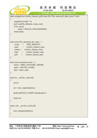 static unsigned int s3c64xx_buttons_poll( struct file *file, struct poll_table_struct *wait)
{
      unsigned int mask = 0;
      poll_wait(file, &button_waitq, wait);
      if (ev_press)
            mask |= POLLIN | POLLRDNORM;
      return mask;
}


static struct file_operations dev_fops = {
      .owner = THIS_MODULE,
      .open       =   s3c64xx_buttons_open,
      .release =    s3c64xx_buttons_close,
      .read       = s3c64xx_buttons_read,
      .poll      = s3c64xx_buttons_poll,
};

static struct miscdevice misc = {
     .minor = MISC_DYNAMIC_MINOR,
     .name = DEVICE_NAME,
     .fops = &dev_fops,
};

static int __init dev_init(void)
{
     int ret;

    ret = misc_register(&misc);

    printk (DEVICE_NAME"tinitializedn");

    return ret;
}

static void __exit dev_exit(void)
{
     misc_deregister(&misc);
}




                                                                                         第 - 225 - 页
 
