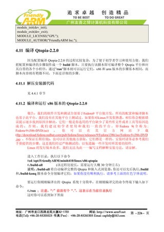 module_init(dev_init);
 module_exit(dev_exit);
 MODULE_LICENSE("GPL");
 MODULE_AUTHOR("FriendlyARM Inc.");


4.11 编译 Qtopia-2.2.0

    因为配置编译 Qtopia-2.2.0 的过程比较复杂，为了便于初学者学习和使用方便，我们
把配置和编译的步骤制作成一个 build 脚本，只要执行该脚本即可编译整个 Qtopia 平台和应
其自带的各个小程序；通过”run”脚本则可以运行它们，x86 和 arm 版本的步骤基本相同，而
脚本内容则有稍微不同，下面是详细的步骤。


4.11.1 解压安装源代码

        见 4.4.1 章节


4.11.2 编译和运行 x86 版本的 Qtopia-2.2.0

         敬告：我们的软件开发和测试全部基于Fedora9 平台做开发，所有的配置和编译脚本
也基于此平台，我们没有在其他平台上测试过。如果你对Linux开发佷熟悉，相信你会根据错
误提示逐步找到原因并解决，它们一般是你选用的平台缺少了某些库文件或者工具等原因造
成 的 ； 否 则 ， 我 们 建 议 初 学 者 使 用 和 我 们 一 致 的 平 台 ， 即 Fedora 9( 全 称 为 :
Fedora-9-i386-DVD.iso)      ，     你     可     以      在     其     官     方      网    站     下    载
(ftp://download.fedora.redhat.com/pub/fedora/linux/releases/9/Fedora/i386/iso/Fedora-9-i386-DVD
.iso ，不保证长期有效)，也可以在其他地方获取，它们都是一样的，安装时请务必参考我们
手册提供的步骤，这是我们经过严格测试的，以免遗漏一些开发时所需要的组件。
         Linux 的发行版本众多，我们无法为此一一编写文档解释安装方法，请谅解。

        进入工作目录，执行以下命令
        #cd /opt/FriendlyARM/mini6410/linux/x86-qtopia
        #./build-all         (该过程比较长，需要运行大概 30 分钟左右)
        说明：    ./build-all 将自动编译完整的 Qtopia 和嵌入式浏览器，    你还可以先后执行./build
和./build-konq 脚本命令分别编译它们，如果你没有顺利执行，请参考上面的红色字体说明。

        要运行你刚刚编译出的 Qtopia 系统十分简单，在刚刚编译完的命令终端下输入如下
命令：
        #./run ；注意，“/”前面有个“.”，这表示在当前目录执行
        这时你可以看到如下界面




                                                                                  第 - 226 - 页
 