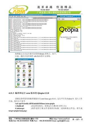 按照提示点击运行就可以看到 Qtopia 系统了，如下，
     注意：我们并没有制作 x86 版本的中文系统。




4.11.3 编译和运行 arm 版本的 Qtopia-2.2.0

        请确认你所使用的编译器版本为 arm-linux-gcc-4.4.1，运行平台为 Fedora 9，进入工作
目录，执行以下命令
        #cd /opt/FriendlyARM/mini6410/linux/arm-qtopia
        #./build-all       (该过程比较长，需要运行大概 30 分钟左右)
        #./mktarget        (制作适用于根文件系统的目标板二进制映象文件包，将生成
target-qtopia-konq.tgz)



                                                     第 - 227 - 页
 