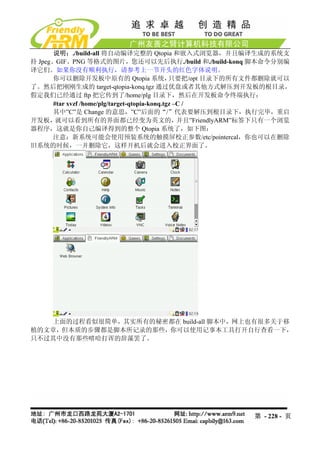 说明：./build-all 将自动编译完整的 Qtopia 和嵌入式浏览器，并且编译生成的系统支
持 Jpeg、GIF、PNG 等格式的图片，您还可以先后执行./build 和./build-konq 脚本命令分别编
译它们。如果你没有顺利执行，请参考上一节开头的红色字体说明。
      你可以删除开发板中原有的 Qtopia 系统，                  只要把/opt 目录下的所有文件都删除就可以
了。然后把刚刚生成的 target-qtopia-konq.tgz 通过优盘或者其他方式解压到开发板的根目录，
假定我们已经通过 ftp 把它传到了/home/plg 目录下，然后在开发板命令终端执行：
      #tar xvzf /home/plg/target-qtopia-konq.tgz –C /
      其中”C”是 Change 的意思，”C”后面的“/”代表要解压到根目录下，执行完毕，重启
开发板，   就可以看到所有的界面都已经变为英文的，并且”FriendlyARM”标签下只有一个浏览
器程序，这就是你自己编译得到的整个 Qtopia 系统了，如下图：
      注意：新系统可能会使用预装系统的触摸屏校正参数/etc/pointercal，你也可以在删除
旧系统的时候，一并删除它，这样开机后就会进入校正界面了。




   上面的过程看似很简单，其实所有的秘密都在 build-all 脚本中，网上也有很多关于移
植的文章，但本质的步骤都是脚本所记录的那些，你可以使用记事本工具打开自行查看一下，
只不过其中没有那些嘻哈打诨的辞藻罢了。




                                                           第 - 228 - 页
 