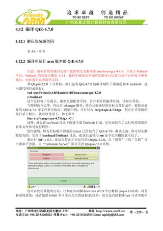 4.12 编译 QtE-4.7.0

4.12.1 解压安装源代码

     见 4.4.1 章节


4.12.2 编译和运行 arm 版本的 QtE-4.7.0

     注意，请务必使用我们光盘中提供的交叉编译器 arm-linux-gcc-4.4.1，并基于 Fedora9
平台，Fedora9 的安装步骤见 4.3.1，我们不能保证所制作的脚本可以在其他平台环境下顺利
执行，对此我们也不提供支持。
     和 Qtopia-2.2.0 十分类似，我们也为 QtE-4.7.0 的编译制作了现成的脚本 build-all，进
入源代码目录执行：
     #cd /opt/FriendlyARM/mini6410/linux/arm-qte-4.7.0
     #./build-all
     这个过程将十分漫长，根据机器配置不同，会有不同的编译时间，请耐心等待。
     当顺利执行完毕，再运行 mktarget 脚本，将会从编译好的目标文件目录中，提取出必
要的 QtE-4.7.0 库文件和可执行二进制示例，并打包为 target-qte-4.7.0.tgz，把它在开发板的
根目录下解压，就可以使用了，如下命令
     #tar xvzf target-qte-4.7.0.tgz –C /
     这样，    就会在/usr/local/目录下创建生成 Trolltech 目录，        它里面包含了运行所需要的所
有库文件和可执行程序。
     使用说明：因为目标板中预装的 Linux 已经包含了 QtE-4.7.0，测试之前，你可以先删
除原有的，它位于/usr/local/Trolltech 目录，把该目录使用 rm 命令完全删除就可以了。
     要运行 QtE-4..6.3，建议先停止正在运行的 Qtopia-2.2.0，点“设置”中的“关机”可
出现如下界面，点“Terminate Server”即可关闭 Qtopia-2.2.0 系统。




    也可以使用其他的方法，比如在启动脚本/etc/init.d/rcS 中注释掉 qtopia 启动项，再重
新系统系统；或者使用 killall 命令杀死相关的进程(比较多；甚至是直接删除/opt 目录中的所




                                                          第 - 229 - 页
 