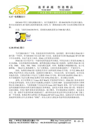 1.3.7 电视输出口

    S3C6410 带有 2 路电视输出接口，本开发板把其中一路 DACOUT0 经过放大输出，
你可以直接使用 AV 线把它接到普通电视上使用，    另一路则直接从 CPU 引出到 CON6 的第 30
脚。
    注意：当使用 DACOUT0 时，需要把电视机设置为 CVBS 输入模式




1.3.8 JTAG 接口

       当开发板从贴片厂下线，里面是没有任何程序的，这时我们一般可以通过 JTAG 接口
烧写第一个程序，但 S3C6410 可以支持 SD 卡启动，也就是说可以把 Bootloader 烧写到 SD
卡中启动系统，从这个意义上来讲，JTAG 已经变得无从重要。
       JTAG 接口在开发中另一个最常见的用途是单步调试，      不管是市面上常见的 JLINK 还
是 ULINK，以及其他的仿真调试器，最终都是通过 JTAG 接口连接的。标准的 JTAG 接口是
4 线：TMS、 TCK、TDI、TDO，分别为模式选择、时钟、数据输入和数据输出线，加上电
源和地，一般总共 6 条线就够了；为了方便调试，大部分仿真器还提供了一个复位信号。
       因此，标准的 JTAG 接口是指是否具有上面所说的 JTAG 信号线，并不是 20Pin 或者
10Pin 等这些形式上的定义表现。这就如同 USB 接口，可以是方的，也可以扁的，还可以是
其他形式的，只要这些接口中包含了完整的 JTAG 信号线，都可以称为标准的 JTAG 接口。
本开发板提供了包含完整 JTAG 标准信号的 10 Pin JTAG 接口，各引脚定义如图。
       说明：对于打算致力于 Linux 或者 WinCE 开发的初学者而言，JTAG 接口基本是没有
任何意义和用途的，因为大部分开发板都已经提供了完善的 BSP，这包括最常用的串口和网
络以及 USB 通讯口，当系统装载了可以运行的 Linux 或者 WinCE 系统，用户完全可以通过
这些高级操作系统本身所具备的功能进行各种调试，这时是不需要 JTAG 接口的；即使你可
以进行跟踪，但鉴于操作系统本身结构复杂，接口繁多，单步调试犹如大海捞针，毫无意义
可言。想一想你手头使用的 PC 机就知道了，或许你从没有见过甚至听过有谁会在 PC 主板上
插一个仿真器，来调试 PCI 这样接口的 WindowsXP 或者 Linux 驱动。这就是为什么你经常见
到或者听到那么多人在讲驱动“移植”       ，因为大部分人都是参考前辈的实现来做驱动的。




                                                第 - 23 - 页
 