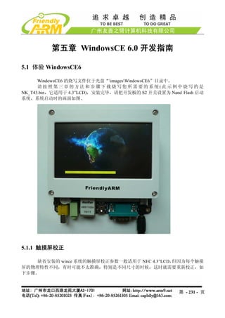 第五章 WindowsCE 6.0 开发指南

5.1 体验 WindowsCE6

      WindowsCE6 的烧写文件位于光盘“imagesWindowsCE6”目录中。
      请按照第三章的方法和步骤下载烧写您所需要的系统(此示例中烧写的是
NK_T43.bin，它适用于 4.3”LCD)，安装完毕，请把开发板的 S2 开关设置为 Nand Flash 启动
系统，系统启动时的画面如图。




5.1.1 触摸屏校正

    缺省安装的 wince 系统的触摸屏校正参数一般适用于 NEC 4.3”LCD，但因为每个触摸
屏的物理特性不同，有时可能不太准确，特别是不同尺寸的时候，这时就需要重新校正，如
下步骤。



                                                   第 - 231 - 页
 