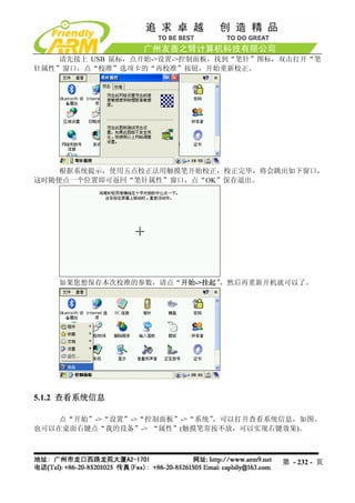 请先接上 USB 鼠标，点开始->设置->控制面板，找到“笔针”图标，双击打开“笔
针属性”窗口，点“校准”选项卡的“再校准”按钮，开始重新校正。




    根据系统提示，使用五点校正法用触摸笔开始校正，校正完毕，将会跳出如下窗口，
这时随便点一个位置即可返回“笔针属性”窗口，点“OK”保存退出。




    如果您想保存本次校准的参数，请点“开始->挂起”，然后再重新开机就可以了。




5.1.2 查看系统信息

    点“开始”->“设置”->“控制面板”->“系统”，可以打开查看系统信息，如图。
也可以在桌面右键点“我的设备”-> “属性”(触摸笔常按不放，可以实现右键效果)。



                                      第 - 232 - 页
 