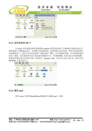 5.1.5 使用优盘和 SD 卡

     在 wince 中使用优盘和使用标准的 windows 使用优盘类似， WINCE 系统启动以后，
                                        当
把优盘插入 USB Host 接口，这时板子给优盘供电，优盘的指示灯会闪烁，等待几秒系统就自
动加载优盘了，这时可以双击桌面的“我的设备”图标，打开资源管理器，可以看到优盘的
盘符：硬盘，双击硬盘即可进入优盘进行数据读写了。把 SD/MMC 卡插入板上的 SD 插槽，
资源管理器中就可以看到 SD 卡的盘符：Storage Card，双击打开进入该目录，就可以对
SD/MMC 卡进行读写了。




5.1.6 播放 mp3

     使用 wince 自带的 MediaPlayer 播放器可以播放 mp3，如图




                                               第 - 234 - 页
 