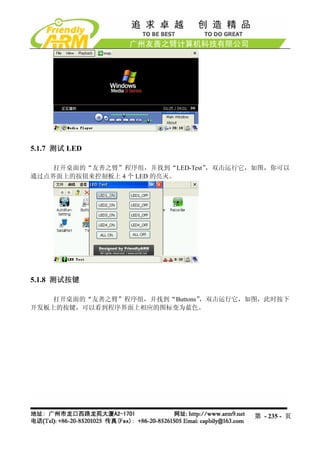 5.1.7 测试 LED

    打开桌面的“友善之臂”程序组，并找到“LED-Test”，双击运行它，如图，你可以
通过点界面上的按钮来控制板上 4 个 LED 的亮灭。




5.1.8 测试按键

    打开桌面的“友善之臂”程序组，并找到“Buttons”，双击运行它，如图，此时按下
开发板上的按键，可以看到程序界面上相应的图标变为蓝色。




                                      第 - 235 - 页
 