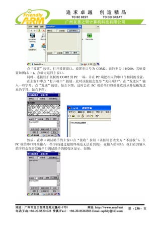 点“设置”按钮，打开设置窗口，设置串口号为 COM2，波特率为 115200，其他设
置如图(右上)，点确定返回主窗口。
    同时，连接好扩展板的 COM2 到 PC 一端，并在 PC 端把相应的串口作相同的设置。
    在主窗口中点“打开端口”按钮，此时该按钮会变为“关闭端口”       ，在“发送区”输
入一些字符，点“发送”按钮，如左下图，这时会在 PC 端的串口终端接收到从开发板发送
来的字符，如右下图：




     然后，在串口调试助手的主窗口点“接收”按钮（该按钮会改变为“不接收” ，在
                                        ）
PC 端的串口终端输入一些字符(通过超级终端是无法看到的)，在输入的同时，我们看到输入
的字符会在开发板串口调试助手的接收区显示，如图：




                                         第 - 238 - 页
 