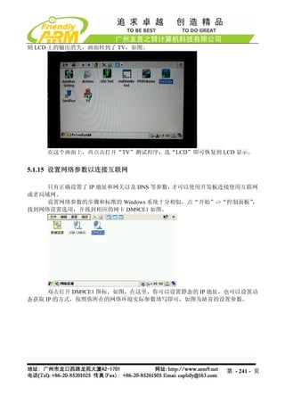 则 LCD 上的输出消失，画面转到了 TV，如图。




    在这个画面上，再点击打开“TV”测试程序，选“LCD”即可恢复到 LCD 显示。


5.1.15 设置网络参数以连接互联网

    只有正确设置了 IP 地址和网关以及 DNS 等参数，才可以使用开发板连接使用互联网
或者局域网。
    设置网络参数的步骤和标准的 Windows 系统十分相似，点“开始”->“控制面板”，
找到网络设置选项，并找到相应的网卡 DM9CE1 如图。




     双击打开 DM9CE1 图标，如图，在这里，你可以设置静态的 IP 地址，也可以设置动
态获取 IP 的方式，按照你所在的网络环境实际参数填写即可，如图为缺省的设置参数。




                                         第 - 241 - 页
 