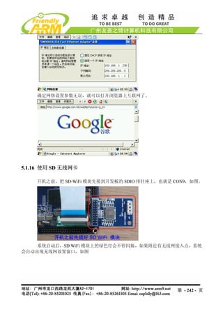 确定网络设置参数无误，就可以打开浏览器上互联网了。




5.1.16 使用 SD 无线网卡

    开机之前，把 SD-WiFi 模块先接到开发板的 SDIO 排针座上，也就是 CON9，如图。




    系统启动后，SD WiFi 模块上的绿色灯会不停闪烁，如果附近有无线网接入点，系统
会自动出现无线网设置窗口，如图




                                           第 - 242 - 页
 