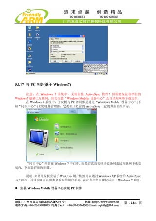 5.1.17 与 PC 同步(基于 Windows7)

      注意：在 Windows 7 系统中，无需安装 ActiveSync 软件！但需要保证你所用的
Windows7 能够上互联网，因为安装“Windows Mobile 设备中心”会自动从网络下载文件。
      在 Windows 7 系统中，开发板与 PC 的同步是通过“Windows Mobile 设备中心”(下
称“同步中心”)来实现并管理的，它类似于以前的 ActiveSync，它的界面如图所示。




    “同步中心”并非在 Windows 7 中自带，而是首次连接移动设备时通过互联网下载安
装的，下面是详细的步骤。

    说明：如果开发板安装了 WinCE6，用户依然可以通过 Windows XP 系统的 ActiveSync
与之相连，具体步骤可以参考老版本的用户手册，在此介绍的步骤仅适用于 Windows 7 系统。

  安装 Windows Mobile 设备中心实现 PC 同步



                                                   第 - 244 - 页
 