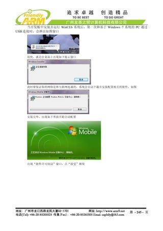 当开发板中安装并运行 WinCE6 系统后，第一次和基于 Windows 7 系统的 PC 通过
USB 连接时，会弹出如图窗口




    很快，就会在桌面上出现如下提示窗口




    此时要保证你的网络是和互联网连通的，系统会自动下载并安装配置相关的软件，如图




    安装完毕，出现如下界面开始自动配置




    出现“软件许可协议”窗口，点“接受”继续




                                             第 - 245 - 页
 