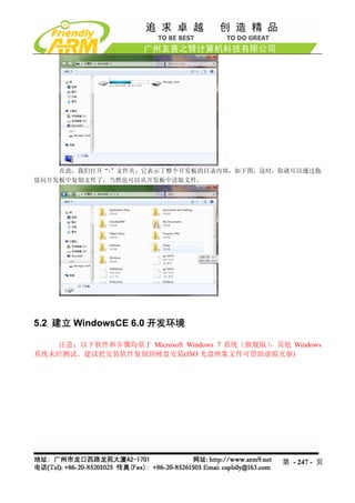 在此，我们打开“”文件夹，它表示了整个开发板的目录内容，如下图，这时，你就可以通过拖
放向开发板中复制文件了，当然也可以从开发板中读取文件。




5.2 建立 WindowsCE 6.0 开发环境

    注意：以下软件和步骤均基于 Microsoft Windows 7 系统（旗舰版），其他 Windows
系统未经测试。建议把安装软件复制到硬盘安装(ISO 光盘映象文件可借助虚拟光驱)




                                                第 - 247 - 页
 