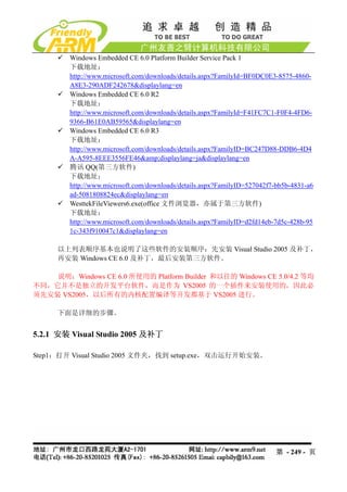 Windows Embedded CE 6.0 Platform Builder Service Pack 1
         下载地址：
         http://www.microsoft.com/downloads/details.aspx?FamilyId=BF0DC0E3-8575-4860-
         A8E3-290ADF242678&displaylang=en
         Windows Embedded CE 6.0 R2
         下载地址：
         http://www.microsoft.com/downloads/details.aspx?FamilyId=F41FC7C1-F0F4-4FD6-
         9366-B61E0AB59565&displaylang=en
         Windows Embedded CE 6.0 R3
         下载地址：
         http://www.microsoft.com/downloads/details.aspx?FamilyID=BC247D88-DDB6-4D4
         A-A595-8EEE3556FE46&amp;displaylang=ja&displaylang=en
         腾讯 QQ(第三方软件)
         下载地址：
         http://www.microsoft.com/downloads/details.aspx?FamilyID=527042f7-bb5b-4831-a6
         ad-5081808824ec&displaylang=en
         WesttekFileViewers6.exe(office 文件浏览器，亦属于第三方软件)
         下载地址：
         http://www.microsoft.com/downloads/details.aspx?FamilyID=d2fd14eb-7d5c-428b-95
         1c-343f910047c1&displaylang=en

      以上列表顺序基本也说明了这些软件的安装顺序：先安装 Visual Studio 2005 及补丁，
      再安装 Windows CE 6.0 及补丁，最后安装第三方软件。

    说明：Windows CE 6.0 所使用的 Platform Builder 和以往的 Windows CE 5.0/4.2 等均
不同，它并不是独立的开发平台软件，而是作为 VS2005 的一个插件来安装使用的，因此必
须先安装 VS2005，以后所有的内核配置编译等开发都基于 VS2005 进行。

      下面是详细的步骤。


5.2.1 安装 Visual Studio 2005 及补丁

Step1：打开 Visual Studio 2005 文件夹，找到 setup.exe，双击运行开始安装。




                                                                           第 - 249 - 页
 