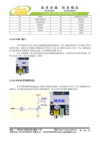 29              GND              30           GPE0/LCD_PWR
       31           PWM1/GPF15          32              nRESET
       33            VDEN/VM            34              VSYNC
       35             HSYNC             36              VCLK
       37             TSXM              38               TSXP
       39             TSYM              40               TSYP
                                        41               GND


1.3.12 ADC 输入

      本开发板总共引出 4 路 A/D(模数转换)转换通道，其中 AIN0 连接到了开发板上的可
调电阻 W1；AIN1,2,3 则通过 CON6 接口座的 27, 28, 29 引脚引出(见 1.3.19 一节)。S3C6410
的 AD 转换可以配置为 10-bit/12-bit，详见数据手册第 39 章。
      为了方便操作，W1 特意放置在靠近电路板边缘的地方，但使用 4.3”LCD 的时候，即
使上面加了屏，也不会被遮住，如图。




1.3.13 PWM 控制蜂鸣器

      本开发板的蜂鸣器 Buzzer 是通过 PWM 控制的，原理图如下所示，其中 PWM0 对应
GPF14，该引脚可通过软件设置为 PWM 输出，也可以作为普通的 GPIO 使用。




                                                         第 - 26 - 页
 