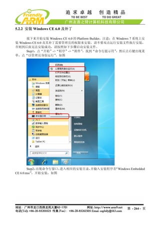 5.2.2 安装 Windows CE 6.0 及补丁

      接下来开始安装 Windows CE 6.0 的 Platform Builder，注意：在 Windows 7 系统上安
装 Windows CE 6.0 及其补丁需要管理员的权限来安装，请不要双击运行安装文件执行安装，
否则到后面无法安装成功，请按照如下步骤启动安装文件。
      Step1：点“开始”->“程序”->“附件”      ，找到“命令行提示符”       ，然后点右键出现菜
单，点“以管理员身份运行”        ，如图




        Step2：出现命令行窗口，进入相应的安装目录，并输入安装程序名“Windows Embedded
CE 6.0.msi”，开始安装，如图




                                                         第 - 264 - 页
 