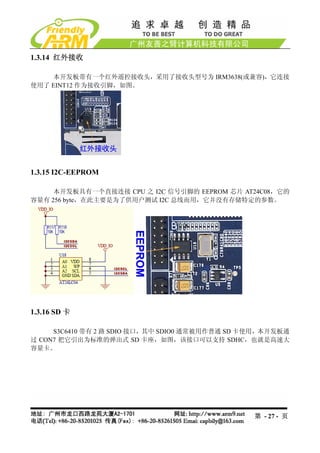 1.3.14 红外接收

    本开发板带有一个红外遥控接收头，采用了接收头型号为 IRM3638(或兼容)，它连接
使用了 EINT12 作为接收引脚，如图。




1.3.15 I2C-EEPROM

     本开发板具有一个直接连接 CPU 之 I2C 信号引脚的 EEPROM 芯片 AT24C08，它的
容量有 256 byte，在此主要是为了供用户测试 I2C 总线而用，它并没有存储特定的参数。




1.3.16 SD 卡

     S3C6410 带有 2 路 SDIO 接口，其中 SDIO0 通常被用作普通 SD 卡使用，本开发板通
过 CON7 把它引出为标准的弹出式 SD 卡座，如图，该接口可以支持 SDHC，也就是高速大
容量卡。




                                                 第 - 27 - 页
 