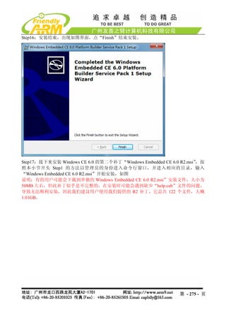 Step16：安装结束，出现如图界面，点“Finish”结束安装。




Step17：接下来安装 Windows CE 6.0 的第二个补丁“Windows Embedded CE 6.0 R2.msi”，按
照本小节开头 Step1 的方法以管理员的身份进入命令行窗口，并进入相应的目录，输入
“Windows Embedded CE 6.0 R2.msi”开始安装，如图
说明：有的用户可能会下载到单独的 Windows Embedded CE 6.0 R2.msi”安装文件，大小为
50MB 左右，但此补丁似乎是不完整的，在安装时可能会遇到缺少“help.cab”文件的问题，
导致无法顺利安装，因此我们建议用户使用我们提供的 R2 补丁，它总共 122 个文件，大概
1.01GB。




                                                          第 - 275 - 页
 